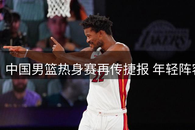 中国男篮热身赛再传捷报 年轻阵容力克格鲁吉亚显锋芒