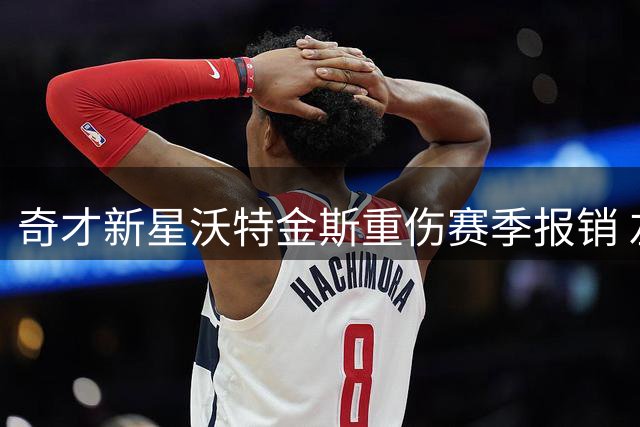 奇才新星沃特金斯重伤赛季报销 左膝前交叉韧带手术成功修复