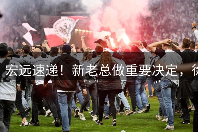 宏远速递！新老总做重要决定，徐杰升任副队长，周鹏回归职务曝光