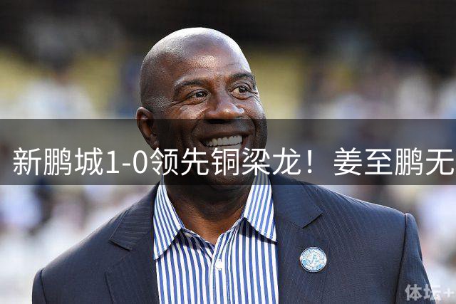 新鹏城1-0领先铜梁龙！姜至鹏无人盯防头球破门，李宁传中助攻