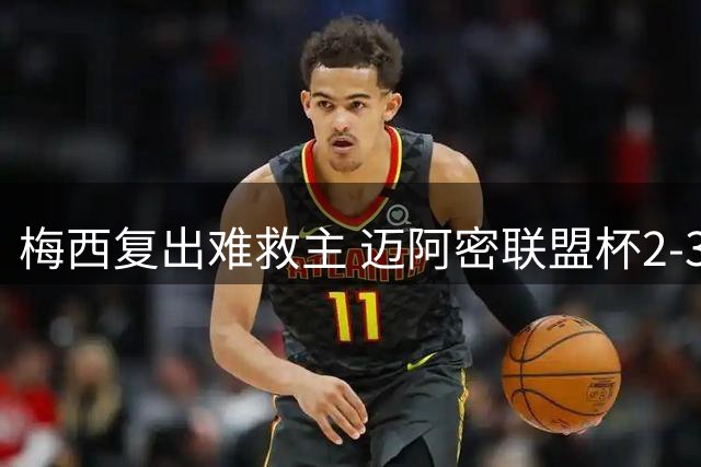 梅西复出难救主 迈阿密联盟杯2-3告负小组止步