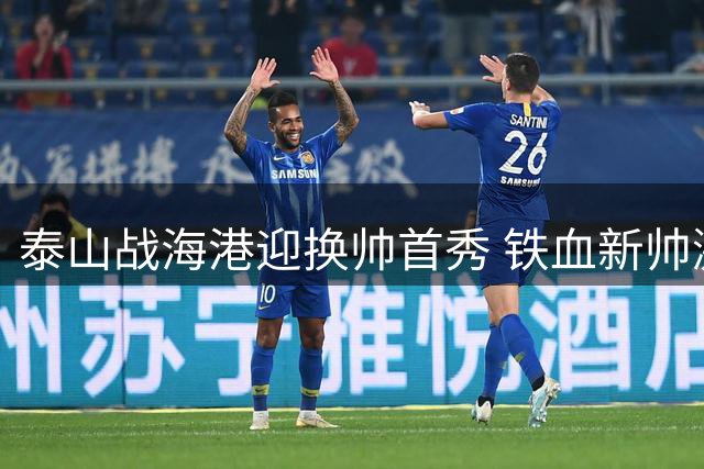 泰山战海港迎换帅首秀 铁血新帅激活伤愈主力阵容