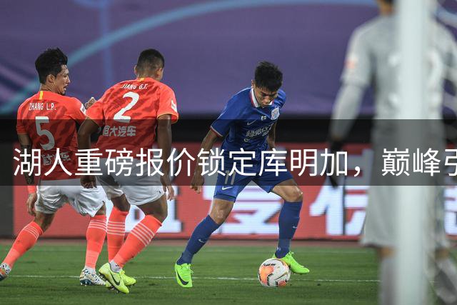 湖人重磅报价锁定库明加，巅峰引援本周揭晓