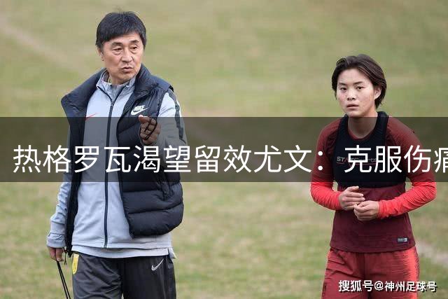 热格罗瓦渴望留效尤文：克服伤痛，迎接全新赛季