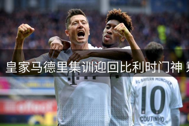 皇家马德里集训迎回比利时门神 剩余五员大将下周集体到岗