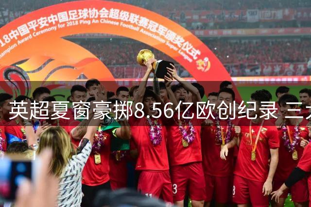 英超夏窗豪掷8.56亿欧创纪录 三大豪门疯狂采购纽卡却逆势套现